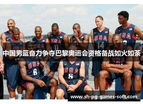 中国男篮奋力争夺巴黎奥运会资格备战如火如荼 中国男篮奋力争夺巴黎奥运会资格备战如火如荼